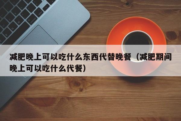 减肥晚上可以吃什么东西代替晚餐(减肥期间晚上可以吃什么代餐)