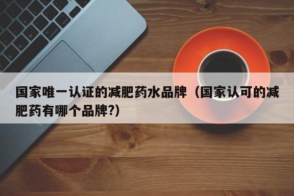 国家唯一认证的减肥药水品牌(国家认可的减肥药有哪个品牌?)